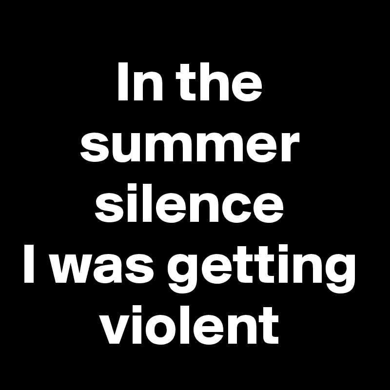 In the summer silence
I was getting violent