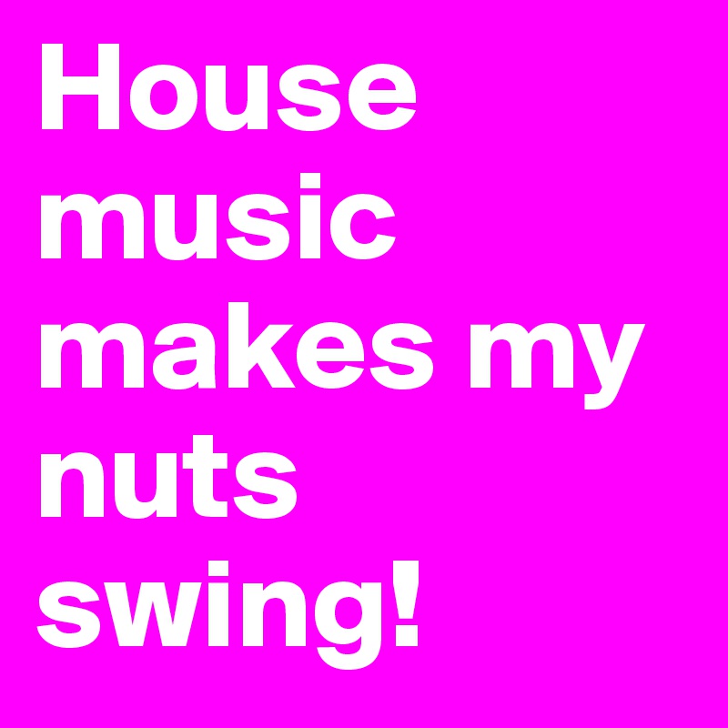 House music makes my nuts swing!