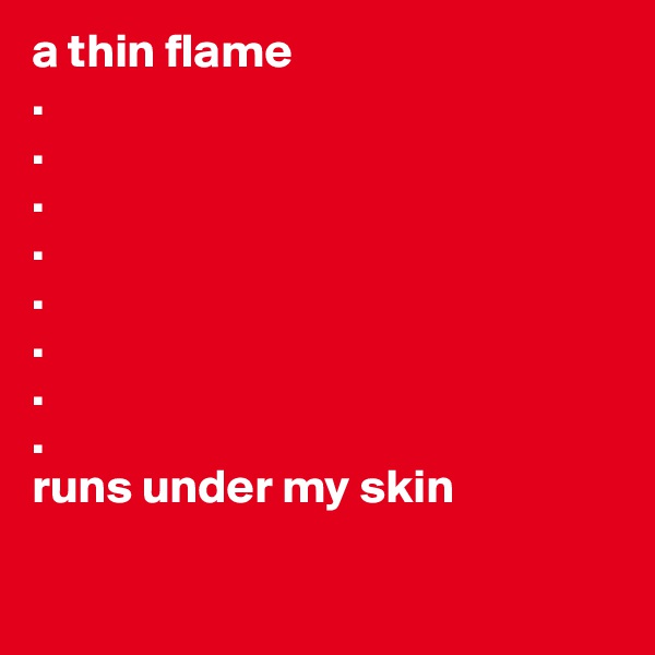 a thin flame
.
.
.
.
.
.
.
.
runs under my skin

