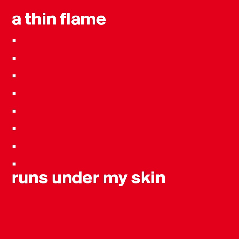 a thin flame
.
.
.
.
.
.
.
.
runs under my skin

