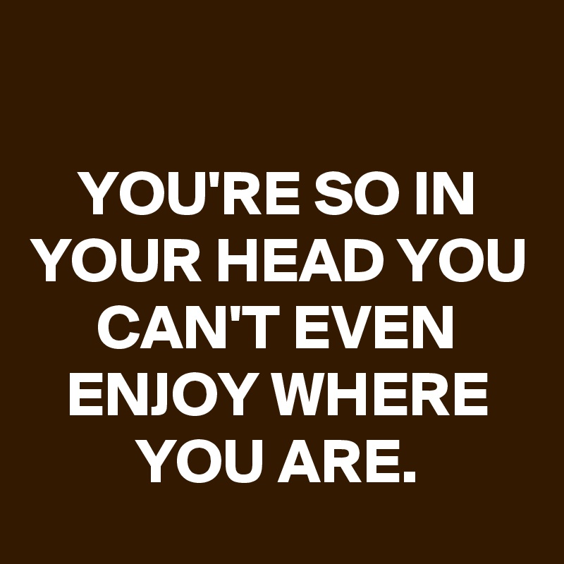 

YOU'RE SO IN YOUR HEAD YOU CAN'T EVEN ENJOY WHERE YOU ARE.