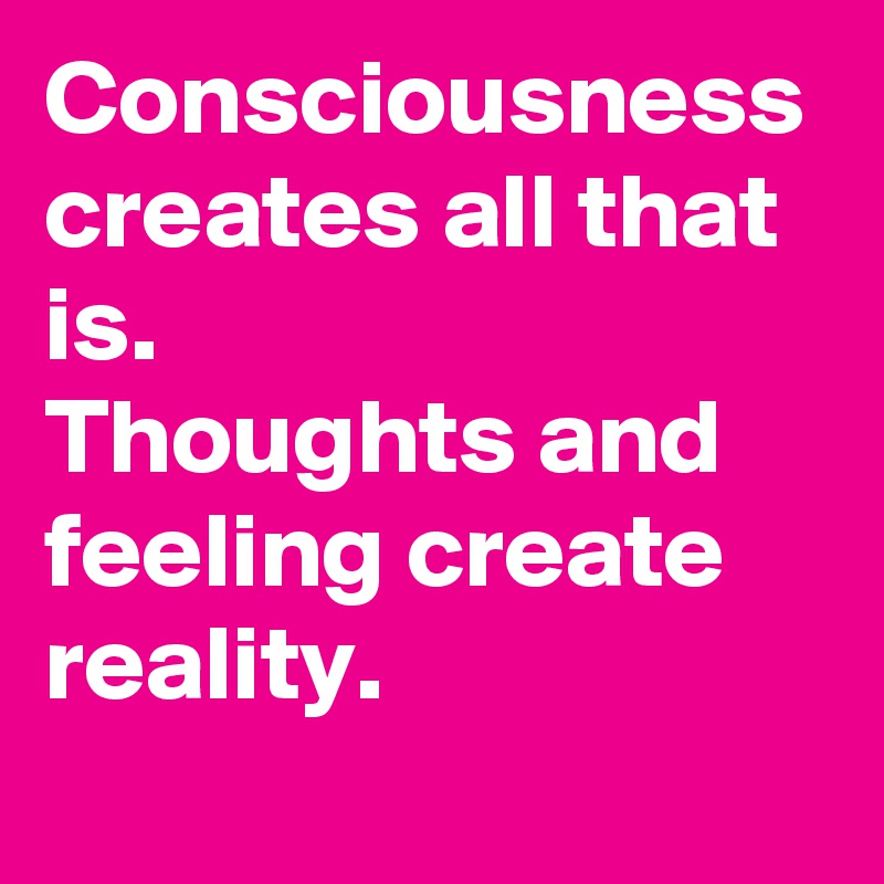 Consciousness creates all that is.
Thoughts and feeling create reality.