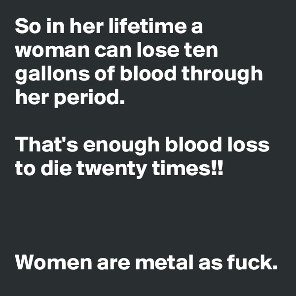 So in her lifetime a woman can lose ten gallons of blood through her period.

That's enough blood loss to die twenty times!!



Women are metal as fuck.