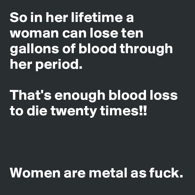 So in her lifetime a woman can lose ten gallons of blood through her period.

That's enough blood loss to die twenty times!!



Women are metal as fuck.