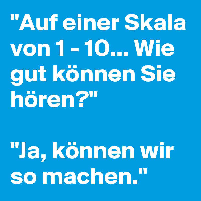 "Auf einer Skala von 1 - 10... Wie gut können Sie hören?"

"Ja, können wir so machen." 