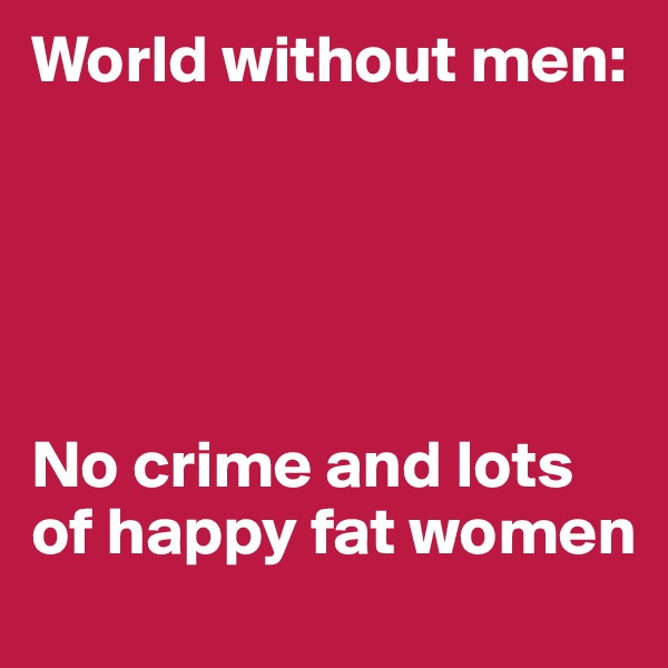 World without men: 





No crime and lots of happy fat women