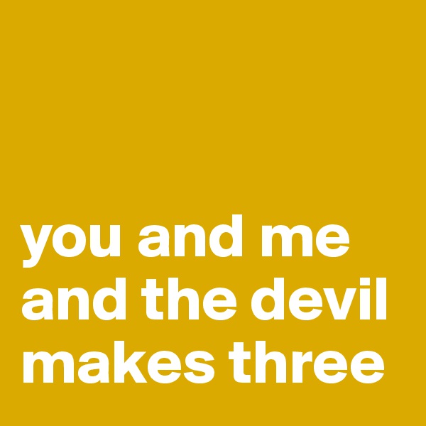 


you and me
and the devil
makes three