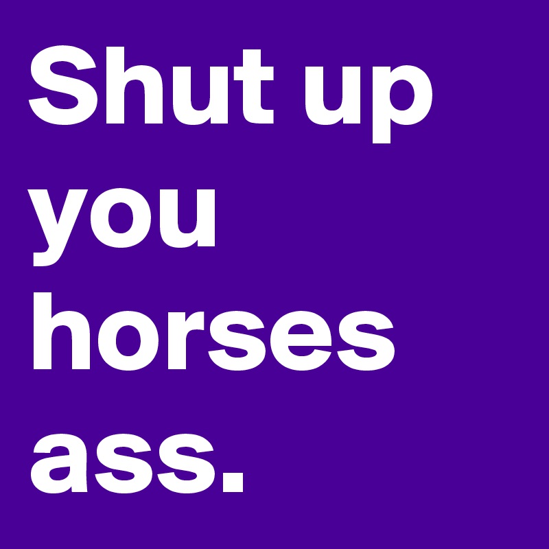 Shut up you horses ass.