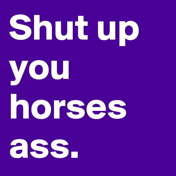 Shut up you horses ass.