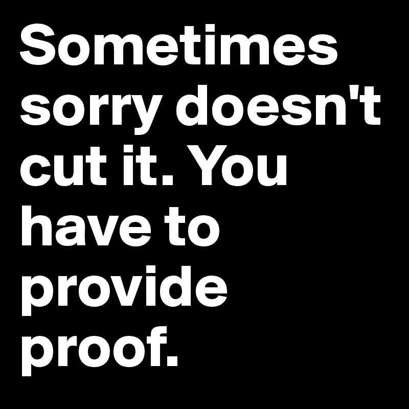 Sometimes sorry doesn't cut it. You have to provide proof.