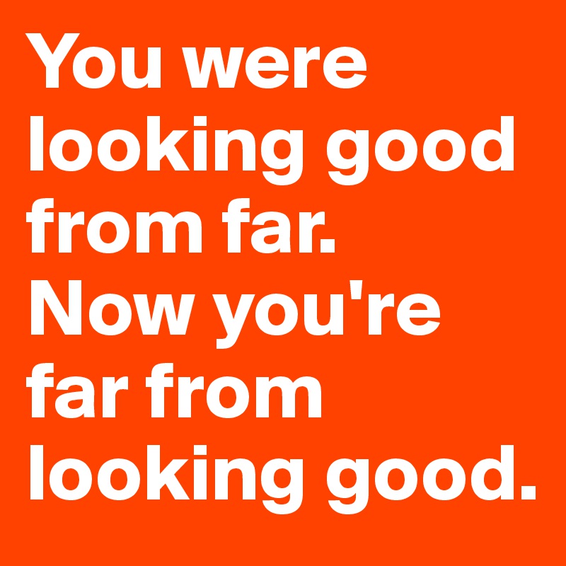 You were looking good from far. 
Now you're far from looking good.