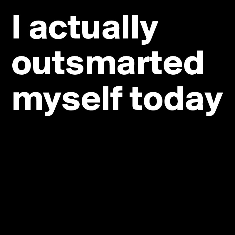 I actually outsmarted myself today

