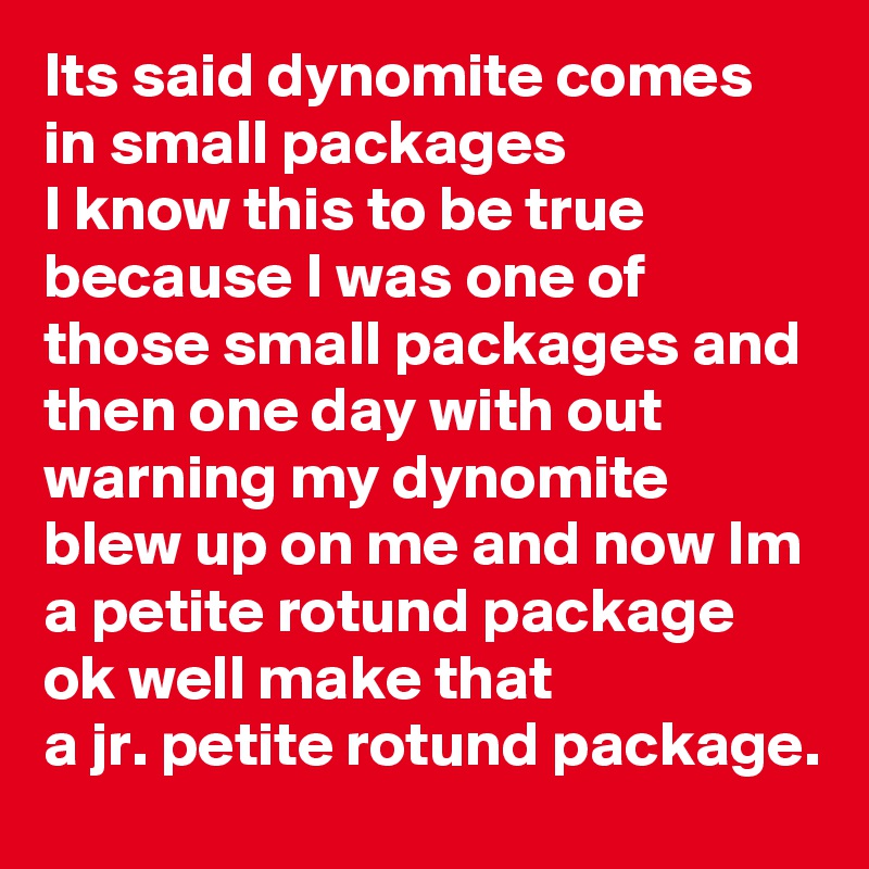 Its said dynomite comes in small packages 
I know this to be true because I was one of those small packages and then one day with out warning my dynomite blew up on me and now Im a petite rotund package ok well make that 
a jr. petite rotund package. 