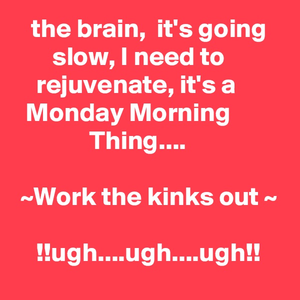    the brain,  it's going          slow, I need to                rejuvenate, it's a            Monday Morning                        Thing....

 ~Work the kinks out ~

    !!ugh....ugh....ugh!!