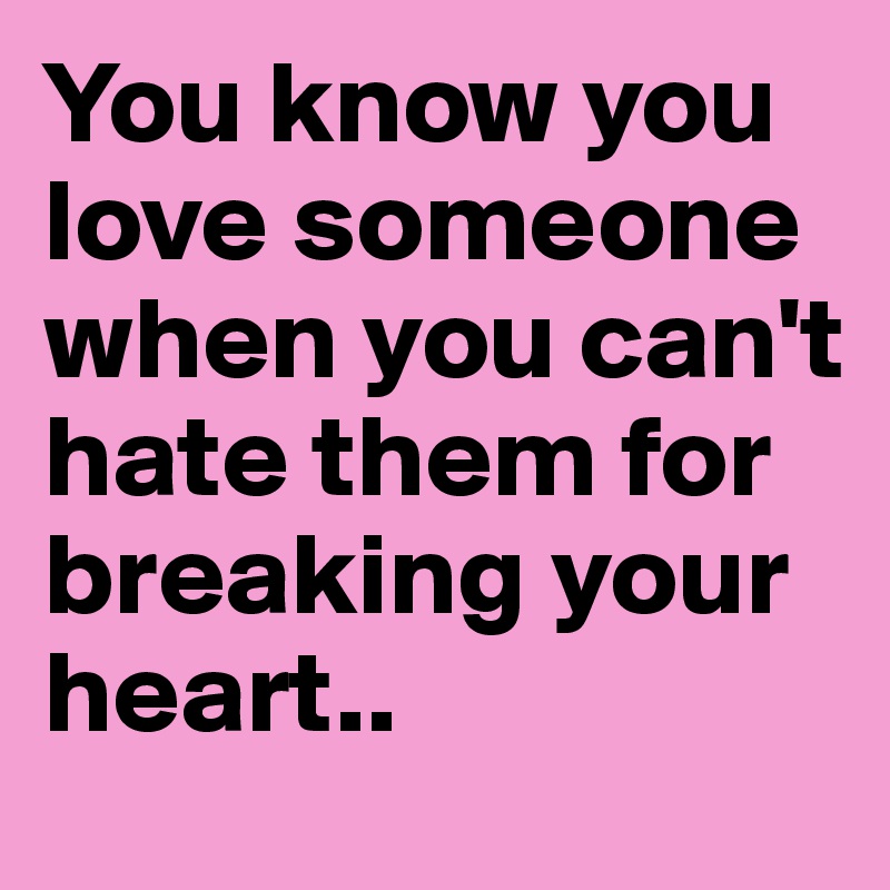 You know you love someone when you can't hate them for breaking your heart..