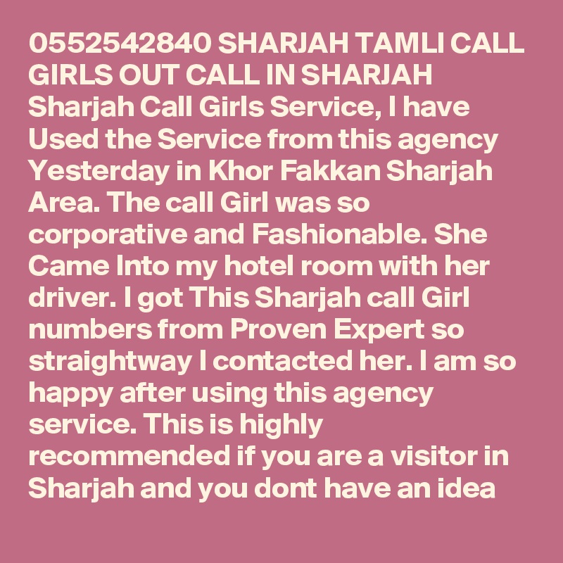0552542840 SHARJAH TAMLI CALL GIRLS OUT CALL IN SHARJAH Sharjah Call Girls Service, I have Used the Service from this agency Yesterday in Khor Fakkan Sharjah Area. The call Girl was so corporative and Fashionable. She Came Into my hotel room with her driver. I got This Sharjah call Girl numbers from Proven Expert so straightway I contacted her. I am so happy after using this agency service. This is highly recommended if you are a visitor in Sharjah and you dont have an idea 