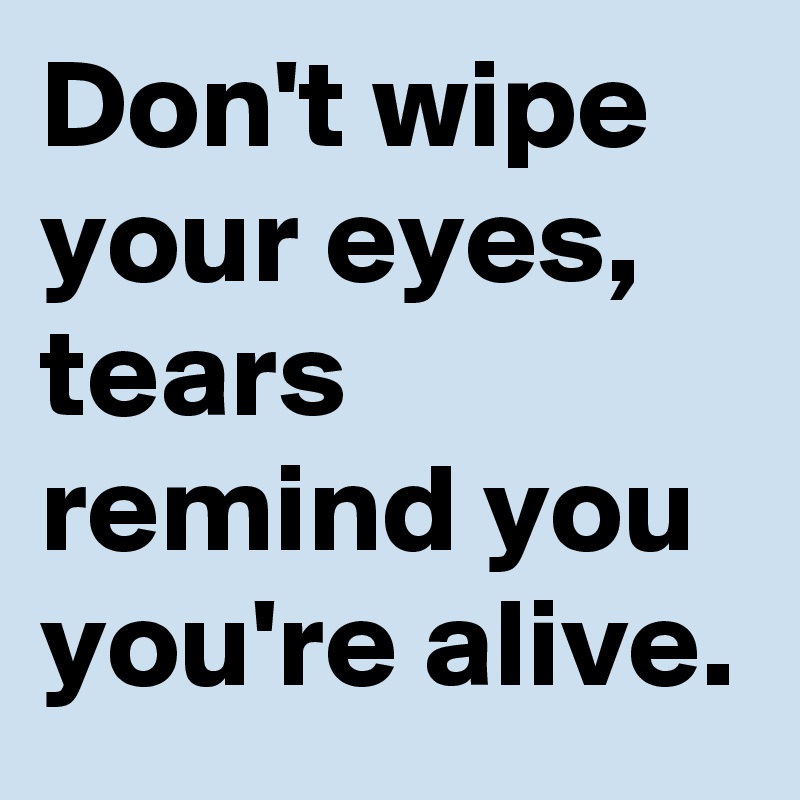 Don't wipe your eyes, tears remind you you're alive.  