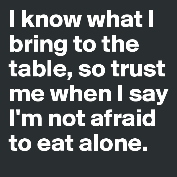 I know what I bring to the table, so trust me when I say I'm not afraid to eat alone. 