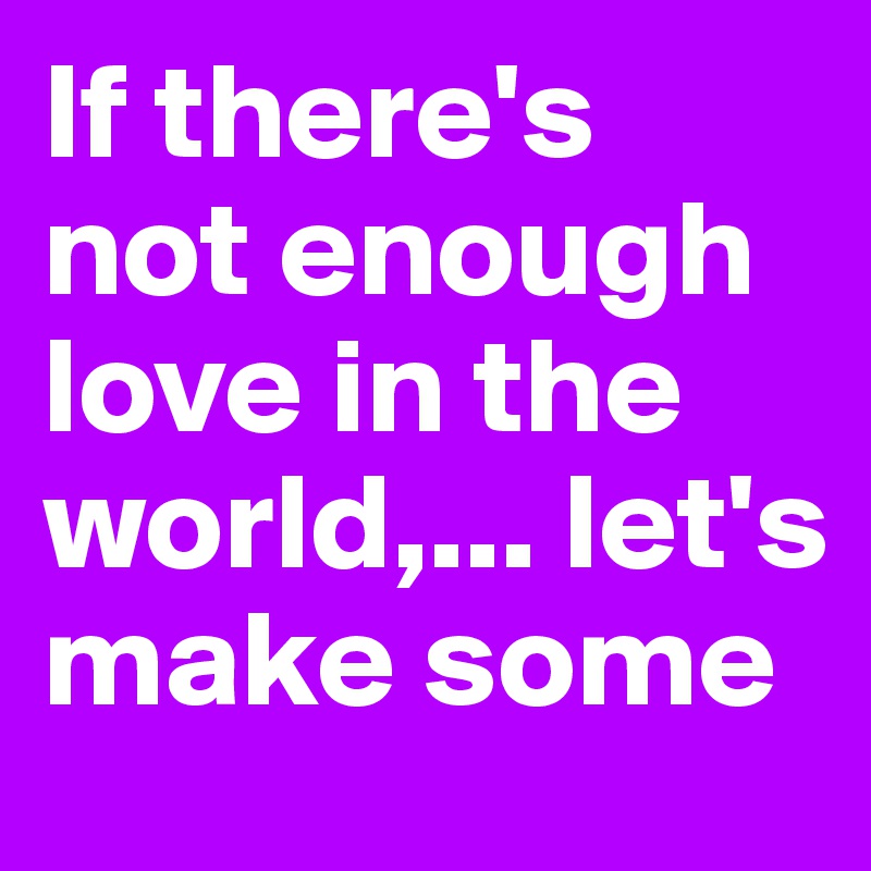 If there's not enough love in the world,... let's make some