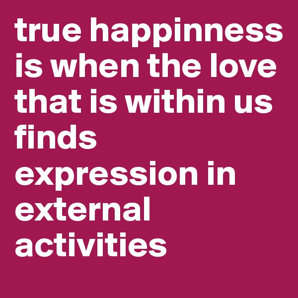 true happinness is when the love that is within us finds expression in external activities
