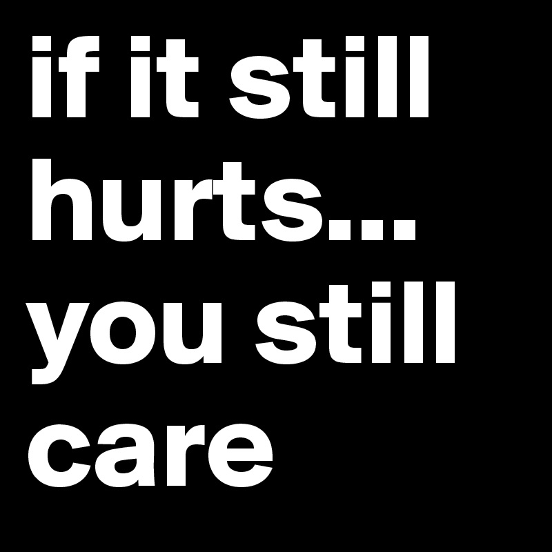 if it still hurts... you still care