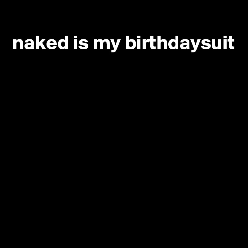
naked is my birthdaysuit








