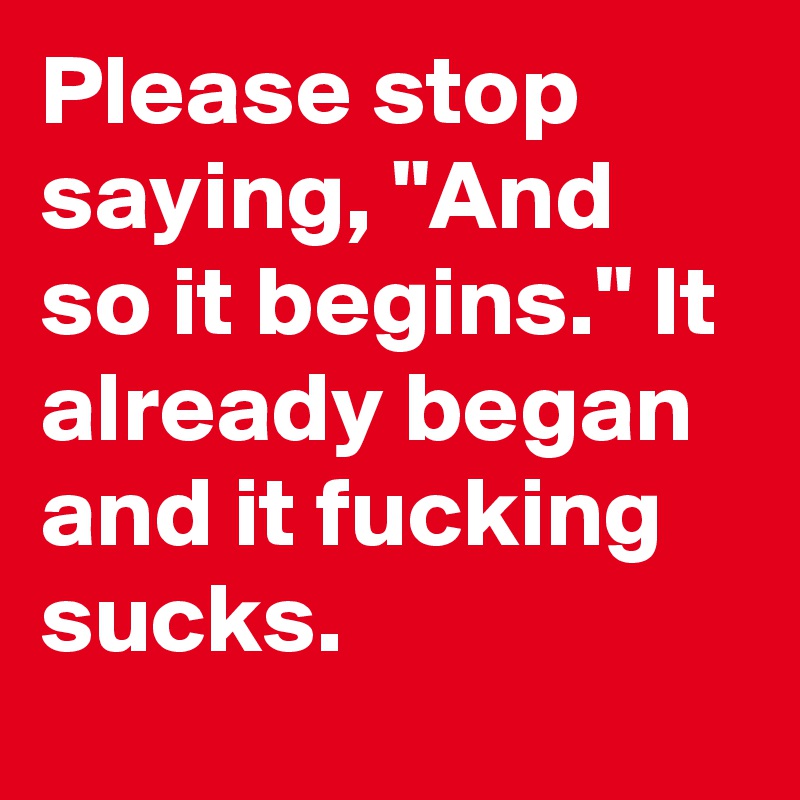 Please stop saying, "And so it begins." It already began and it fucking sucks.