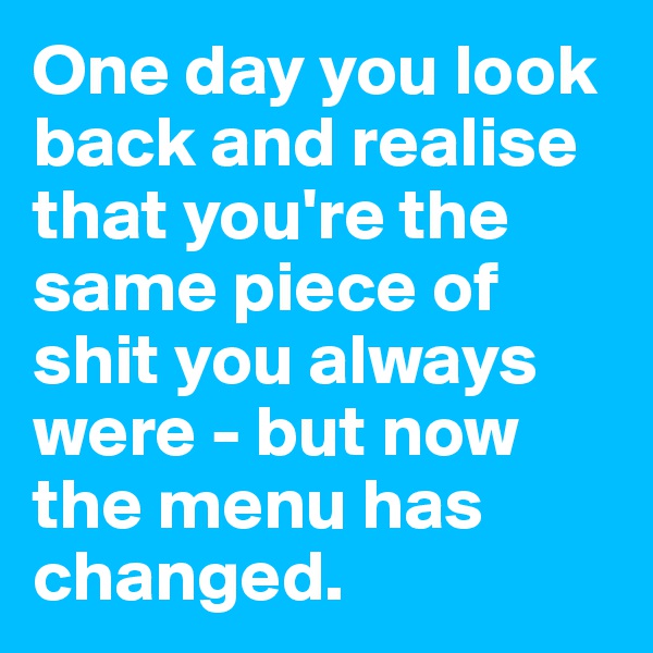One day you look back and realise that you're the same piece of shit you always were - but now the menu has changed. 