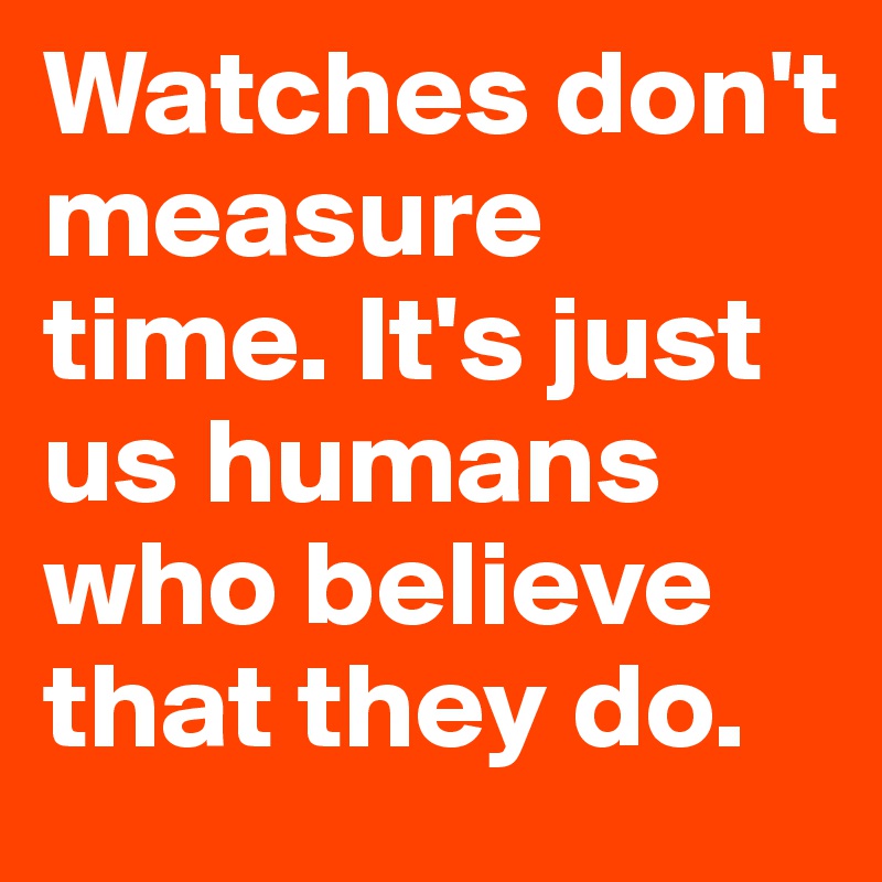 Watches don't measure time. It's just us humans who believe that they do.