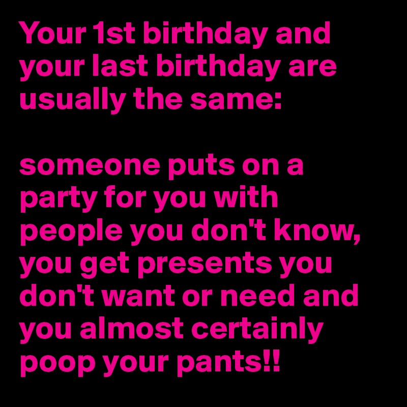Your 1st birthday and your last birthday are usually the same:

someone puts on a party for you with people you don't know, you get presents you don't want or need and you almost certainly poop your pants!!