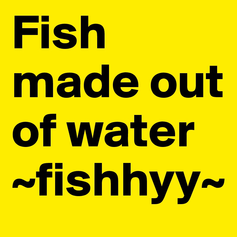 Fish made out of water 
~fishhyy~
