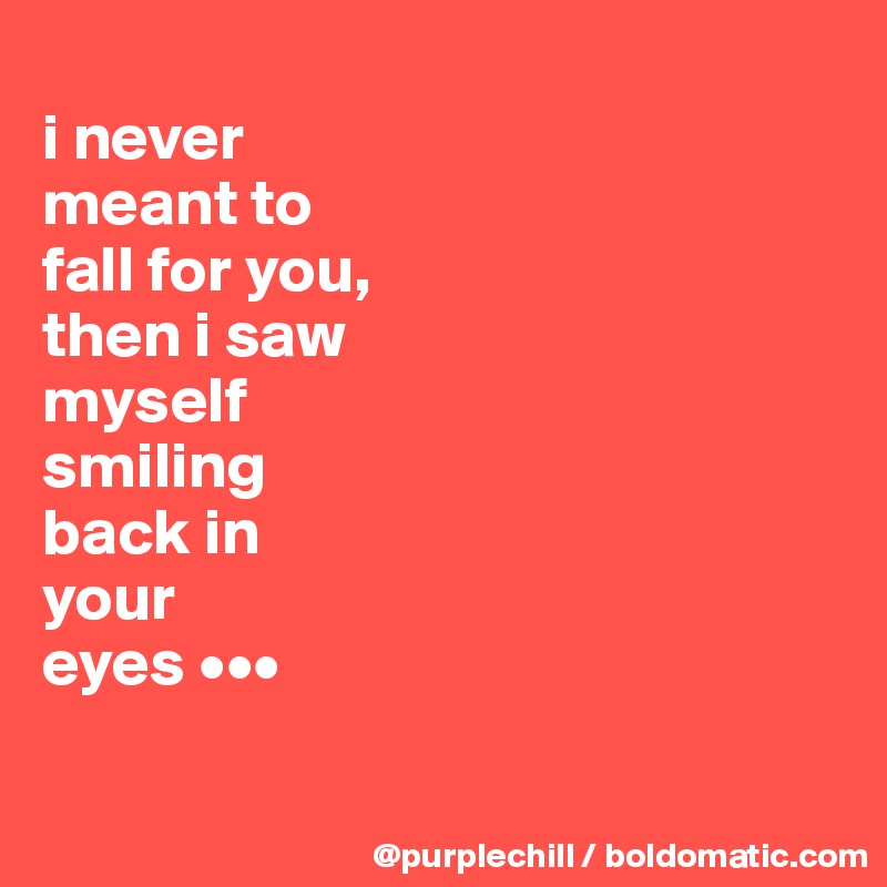 
i never 
meant to 
fall for you, 
then i saw 
myself 
smiling 
back in 
your 
eyes •••

