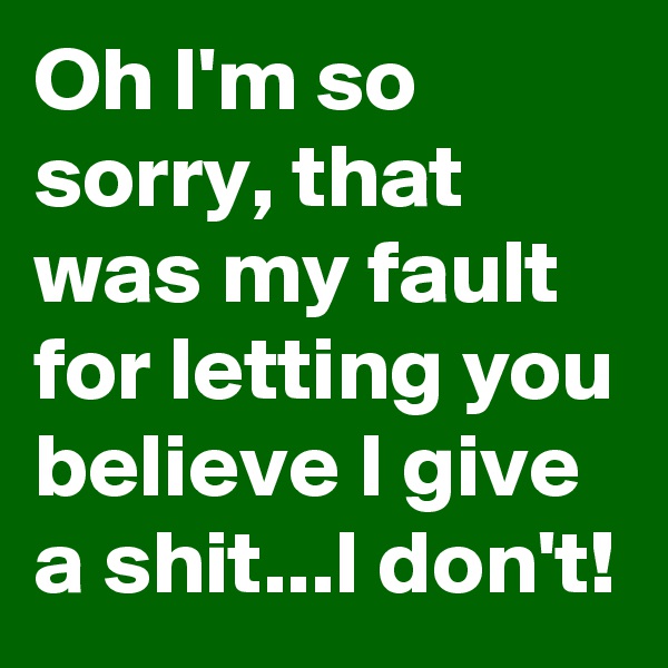 Oh I'm so sorry, that was my fault for letting you believe I give a shit...I don't!