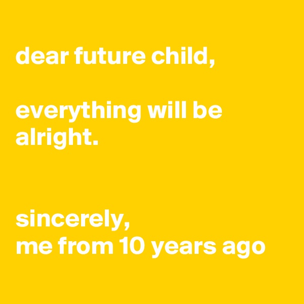 
dear future child,

everything will be alright.


sincerely,
me from 10 years ago 
