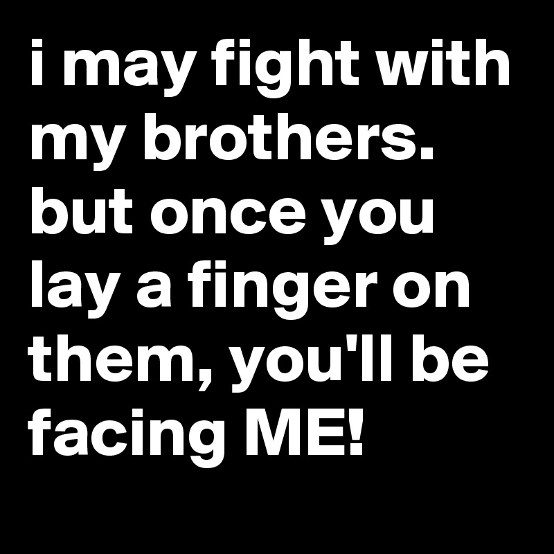 i may fight with my brothers. but once you lay a finger on them, you'll be facing ME!