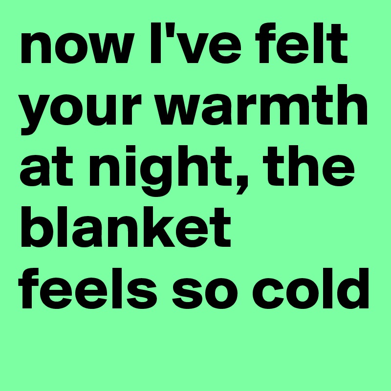 now I've felt your warmth at night, the blanket feels so cold