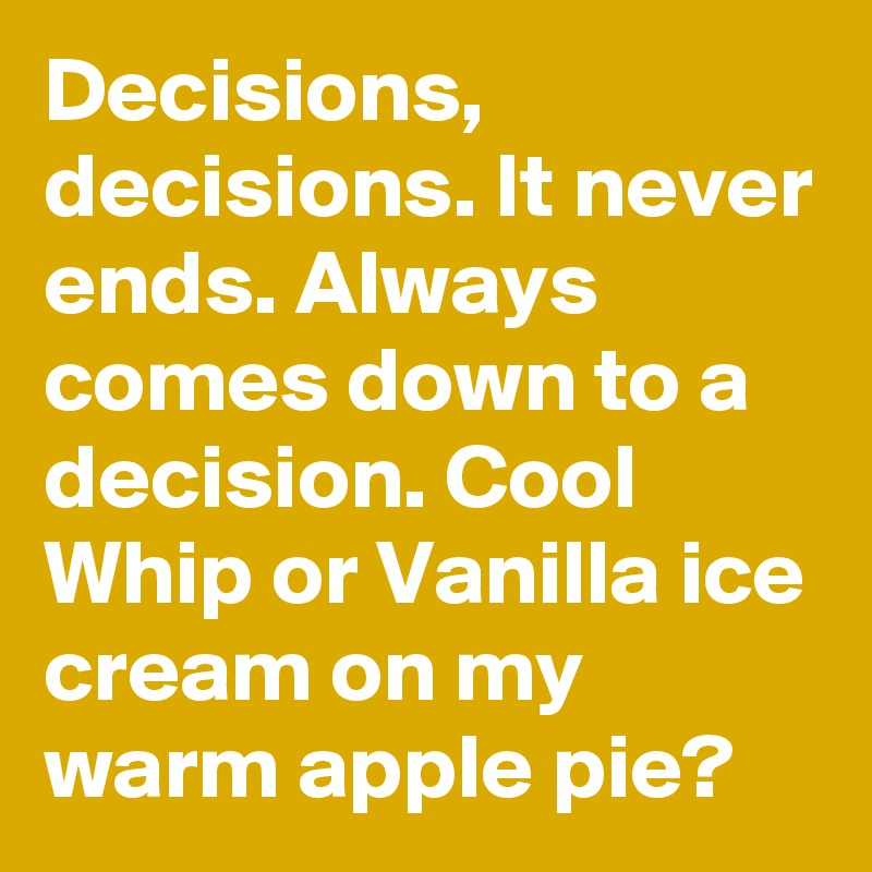 Decisions, decisions. It never ends. Always comes down to a decision. Cool Whip or Vanilla ice cream on my warm apple pie?