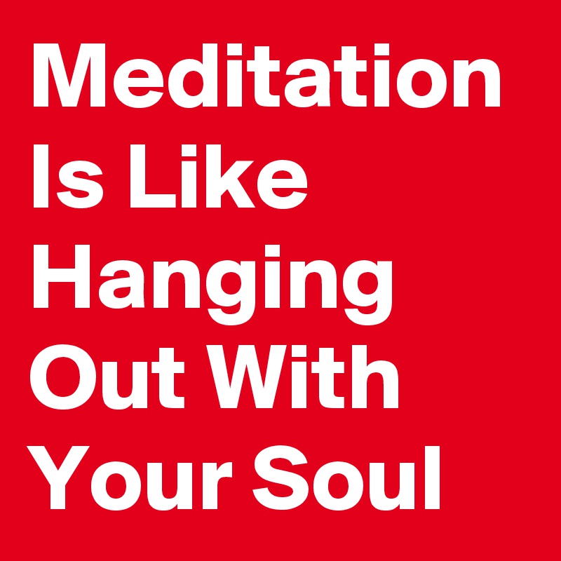 Meditation Is Like Hanging Out With Your Soul 
