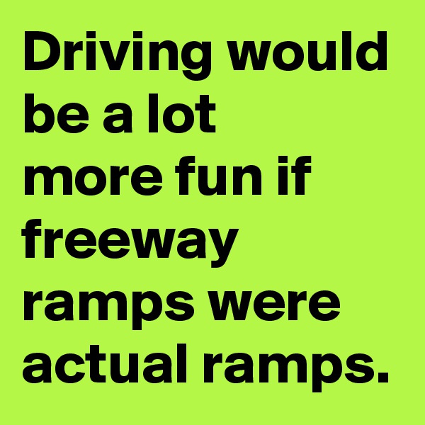Driving would be a lot 
more fun if freeway ramps were actual ramps.
