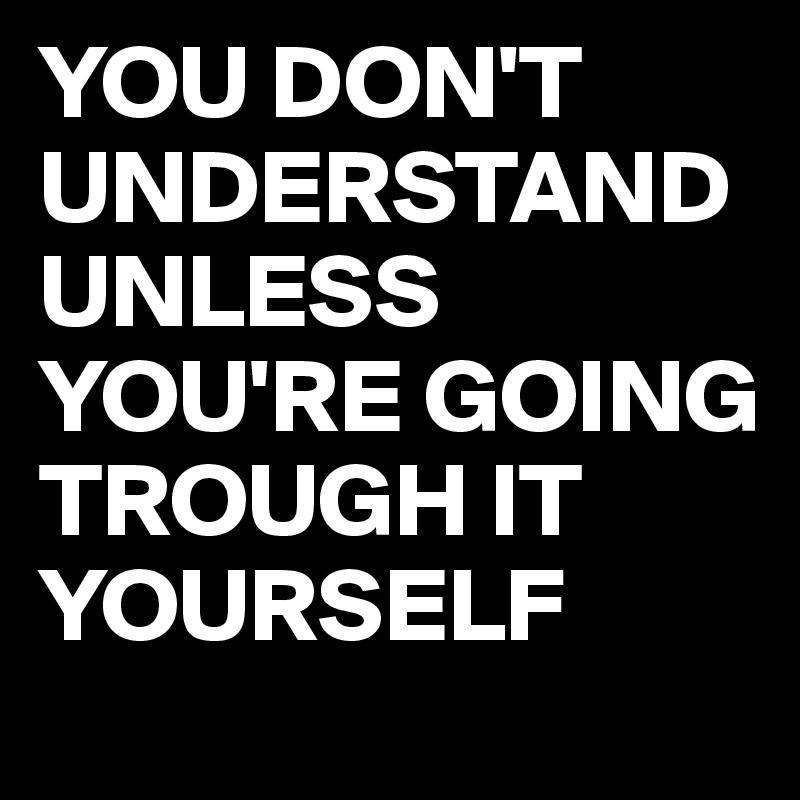 YOU DON'T UNDERSTAND UNLESS YOU'RE GOING TROUGH IT YOURSELF