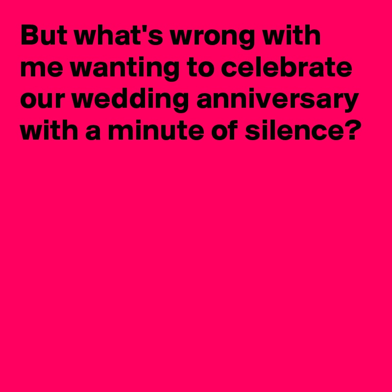 But what's wrong with me wanting to celebrate our wedding anniversary with a minute of silence?





