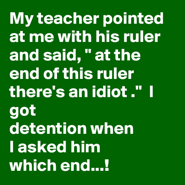 My teacher pointed at me with his ruler and said, " at the end of this ruler there's an idiot ."  I got
detention when 
I asked him
which end...!