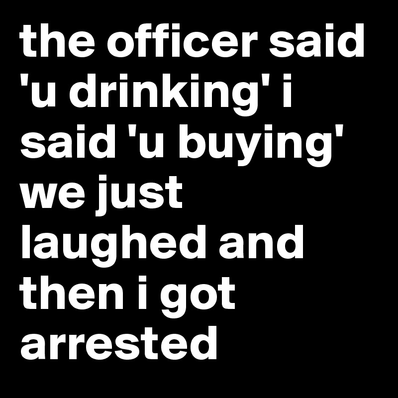 the officer said 'u drinking' i said 'u buying' we just laughed and then i got arrested