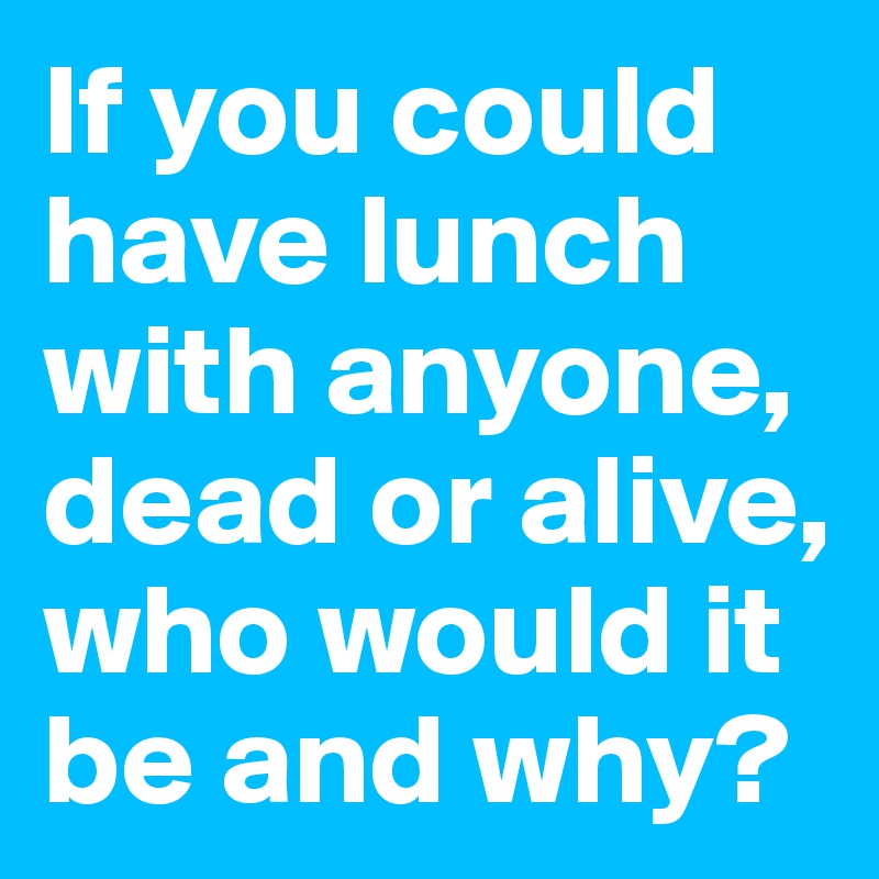 If you could have lunch with anyone, dead or alive, who would it be and why? 