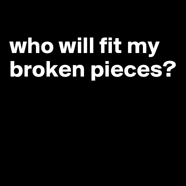 
who will fit my broken pieces?



