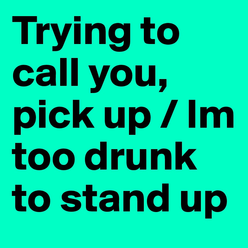 Trying to call you, pick up / Im too drunk to stand up