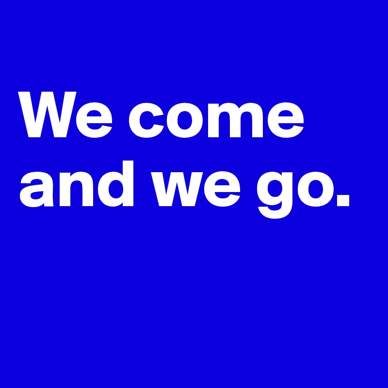 
We come and we go.

