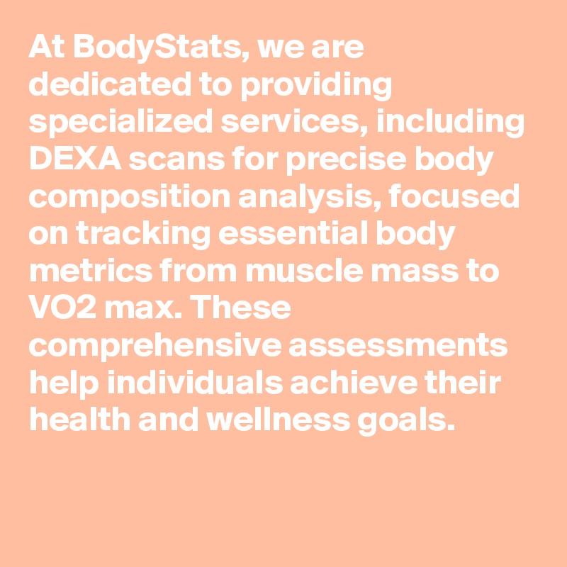 At BodyStats, we are dedicated to providing specialized services, including DEXA scans for precise body composition analysis, focused on tracking essential body metrics from muscle mass to VO2 max. These comprehensive assessments help individuals achieve their health and wellness goals.

