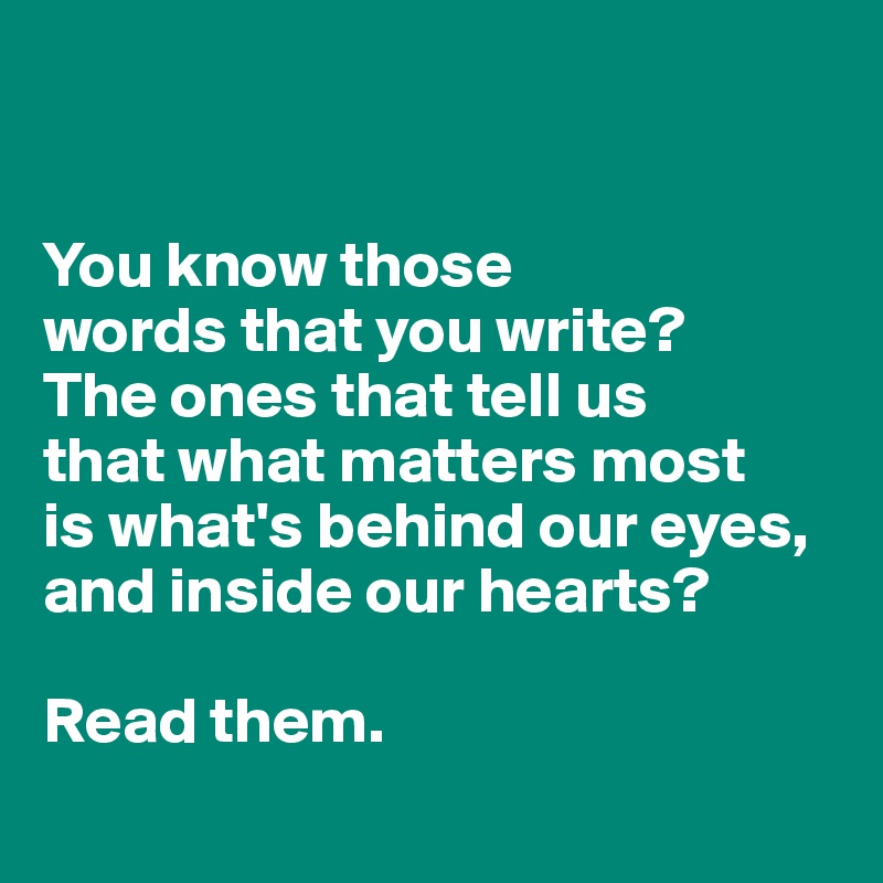 


You know those 
words that you write? 
The ones that tell us
that what matters most 
is what's behind our eyes, and inside our hearts? 

Read them.
