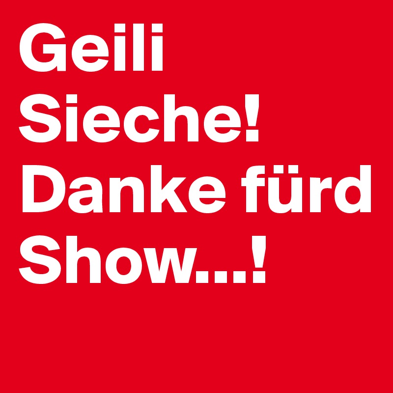 Geili Sieche! Danke fürd Show...!